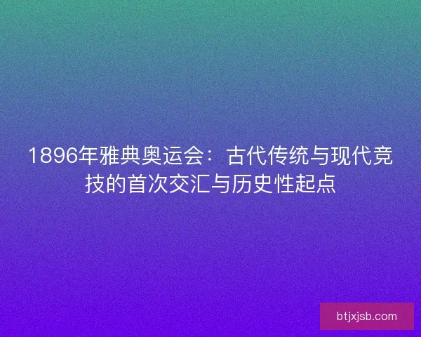 1896年雅典奥运会：古代传统与现代竞技的首次交汇与历史性起点