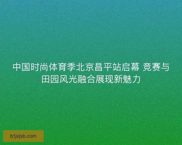 中国时尚体育季北京昌平站启幕 竞赛与田园风光融合展现新魅力