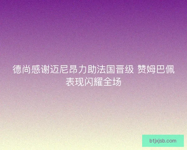 德尚感谢迈尼昂力助法国晋级 赞姆巴佩表现闪耀全场