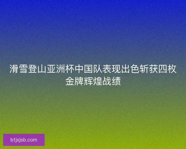 滑雪登山亚洲杯中国队表现出色斩获四枚金牌辉煌战绩