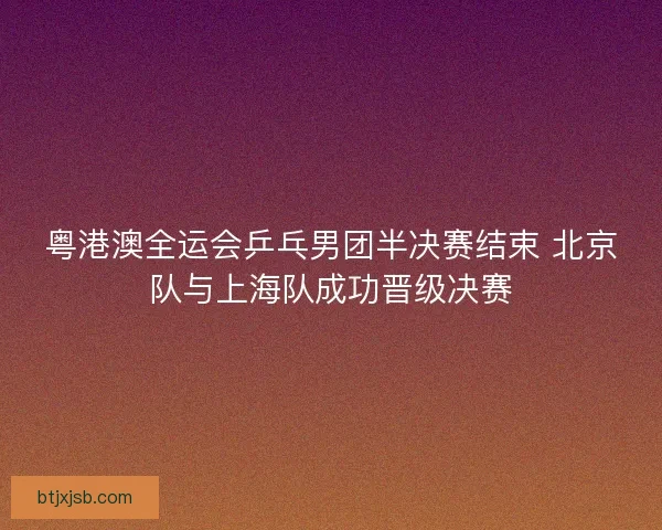 粤港澳全运会乒乓男团半决赛结束 北京队与上海队成功晋级决赛