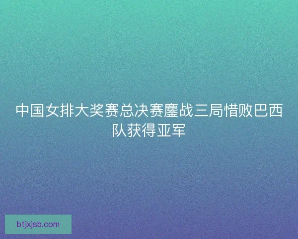 中国女排大奖赛总决赛鏖战三局惜败巴西队获得亚军