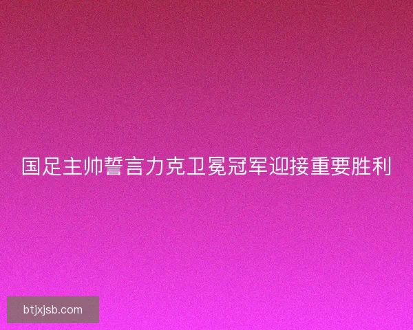 国足主帅誓言力克卫冕冠军迎接重要胜利