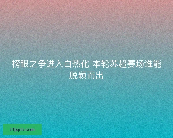 榜眼之争进入白热化 本轮苏超赛场谁能脱颖而出