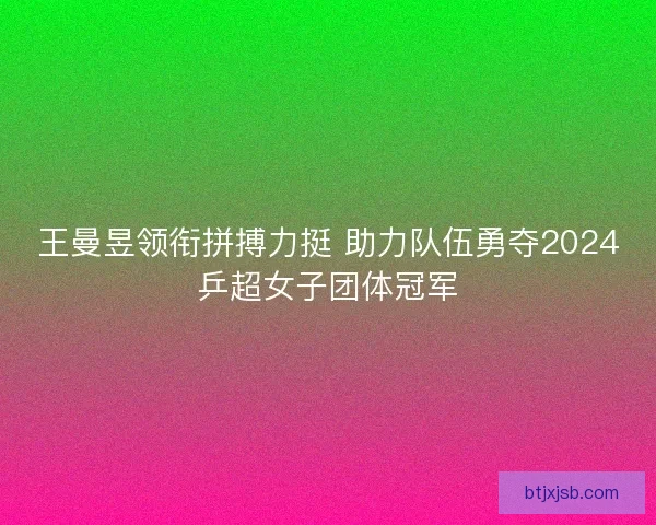 王曼昱领衔拼搏力挺 助力队伍勇夺2024乒超女子团体冠军