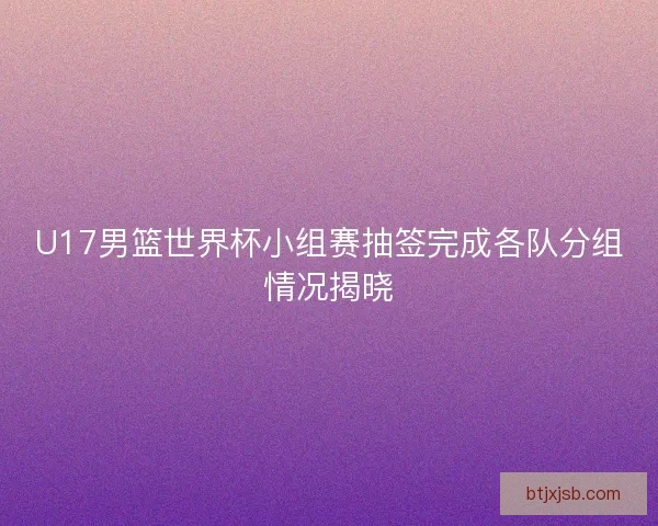U17男篮世界杯小组赛抽签完成各队分组情况揭晓