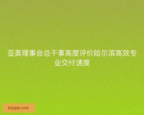 亚奥理事会总干事高度评价哈尔滨高效专业交付速度