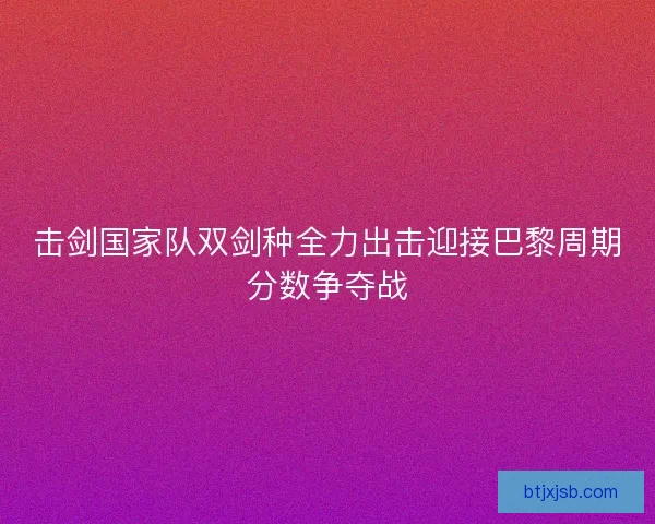 击剑国家队双剑种全力出击迎接巴黎周期分数争夺战