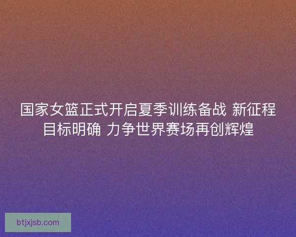 国家女篮正式开启夏季训练备战 新征程目标明确 力争世界赛场再创辉煌