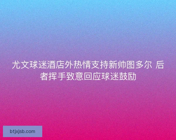 尤文球迷酒店外热情支持新帅图多尔 后者挥手致意回应球迷鼓励