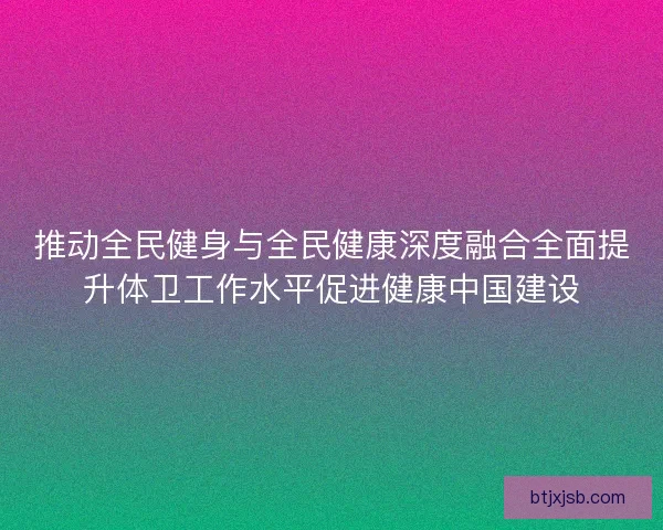 推动全民健身与全民健康深度融合全面提升体卫工作水平促进健康中国建设