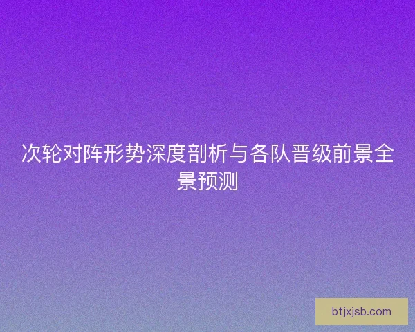 次轮对阵形势深度剖析与各队晋级前景全景预测