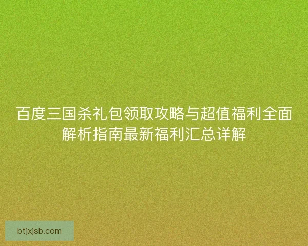 百度三国杀礼包领取攻略与超值福利全面解析指南最新福利汇总详解