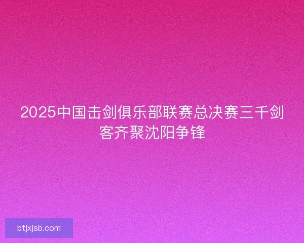 2025中国击剑俱乐部联赛总决赛三千剑客齐聚沈阳争锋 2025中国击剑俱乐部联赛总决赛三千剑客齐聚沈阳争锋