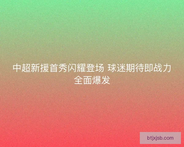 中超新援首秀闪耀登场 球迷期待即战力全面爆发