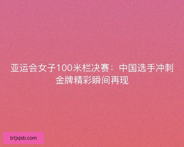 亚运会女子100米栏决赛：中国选手冲刺金牌精彩瞬间再现