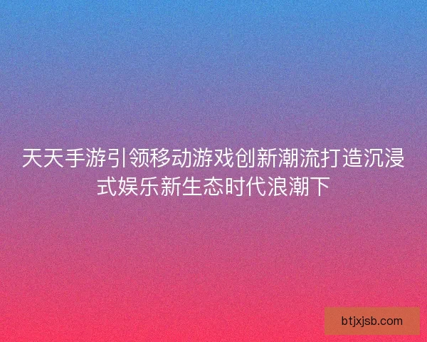 天天手游引领移动游戏创新潮流打造沉浸式娱乐新生态时代浪潮下 天天手游引领移动游戏创新潮流打造沉浸式娱乐新生态时代浪潮下