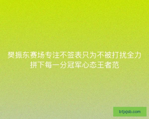 樊振东赛场专注不签表只为不被打扰全力拼下每一分冠军心态王者范