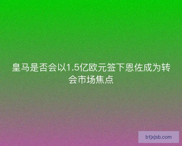 皇马是否会以1.5亿欧元签下恩佐成为转会市场焦点