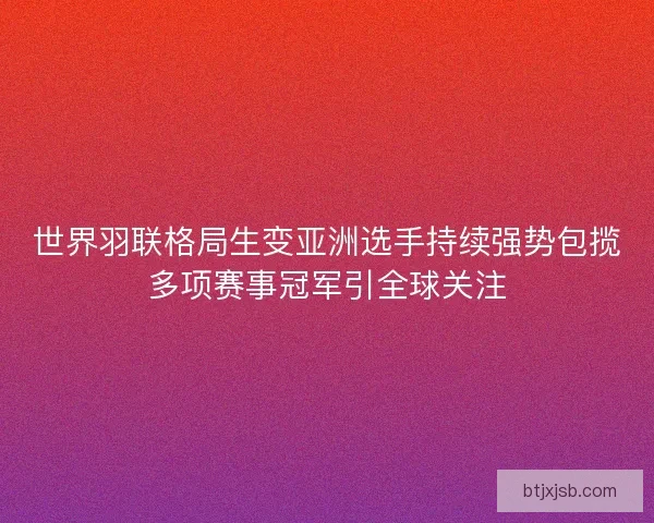 世界羽联格局生变亚洲选手持续强势包揽多项赛事冠军引全球关注