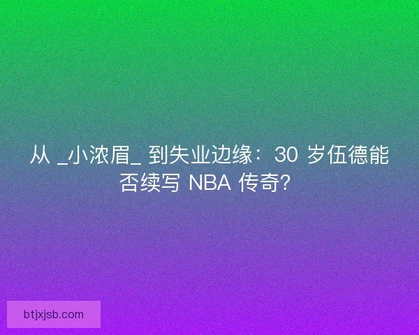 从 _小浓眉_ 到失业边缘：30 岁伍德能否续写 NBA 传奇？