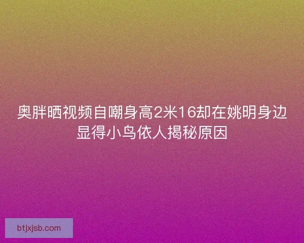 奥胖晒视频自嘲身高2米16却在姚明身边显得小鸟依人揭秘原因