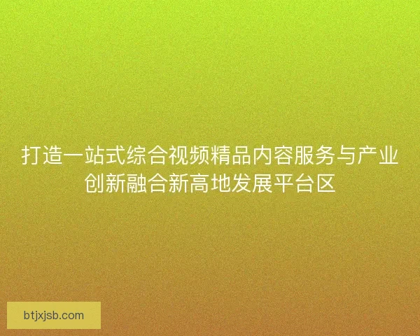 打造一站式综合视频精品内容服务与产业创新融合新高地发展平台区