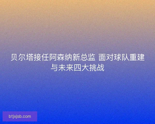贝尔塔接任阿森纳新总监 面对球队重建与未来四大挑战