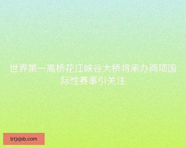 世界第一高桥花江峡谷大桥将承办两项国际性赛事引关注