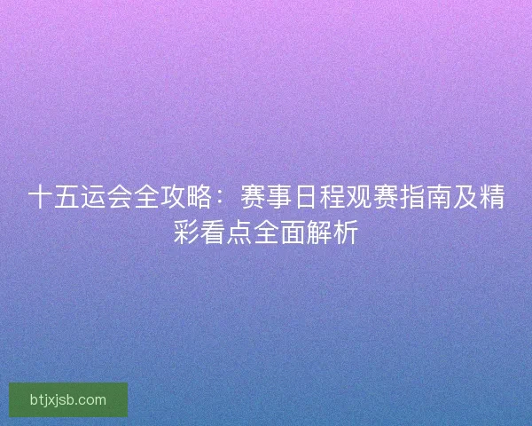 十五运会全攻略：赛事日程观赛指南及精彩看点全面解析