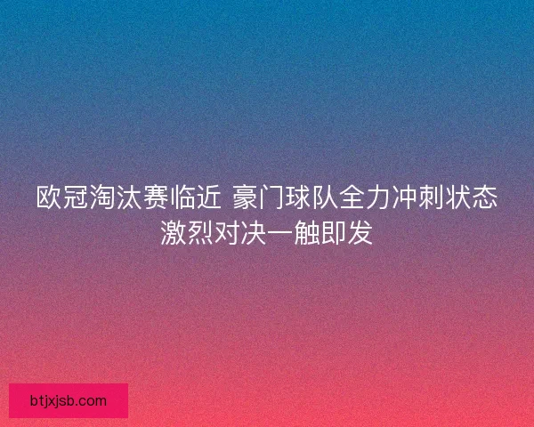 欧冠淘汰赛临近 豪门球队全力冲刺状态激烈对决一触即发