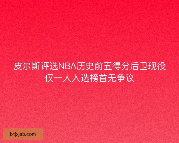 皮尔斯评选NBA历史前五得分后卫现役仅一人入选榜首无争议