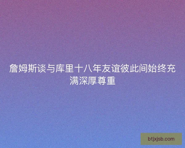 詹姆斯谈与库里十八年友谊彼此间始终充满深厚尊重