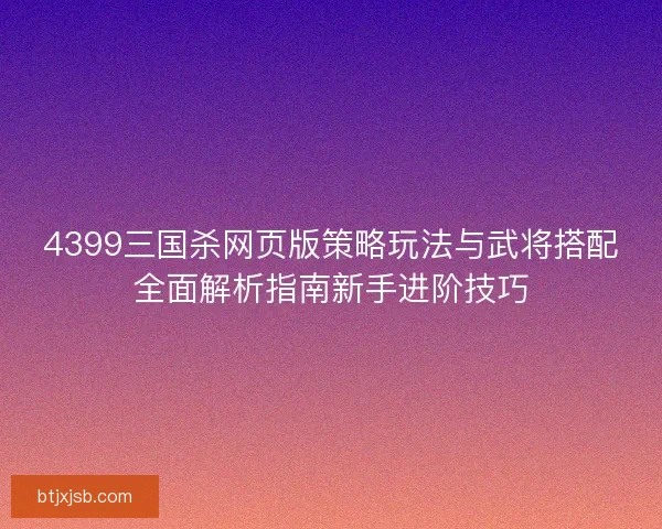 4399三国杀网页版策略玩法与武将搭配全面解析指南新手进阶技巧
