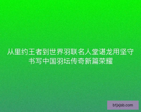 从里约王者到世界羽联名人堂谌龙用坚守书写中国羽坛传奇新篇荣耀 从里约王者到世界羽联名人堂谌龙用坚守书写中国羽坛传奇新篇荣耀
